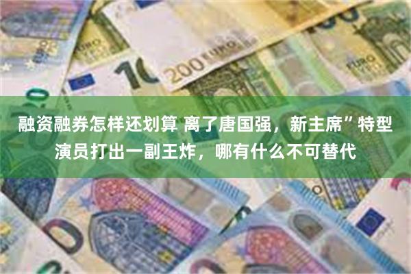 融资融券怎样还划算 离了唐国强，新主席”特型演员打出一副王炸，哪有什么不可替代