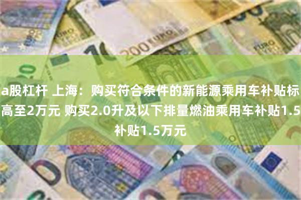 a股杠杆 上海：购买符合条件的新能源乘用车补贴标准提高至2万元 购买2.0升及以下排量燃油乘用车补贴1.5万元