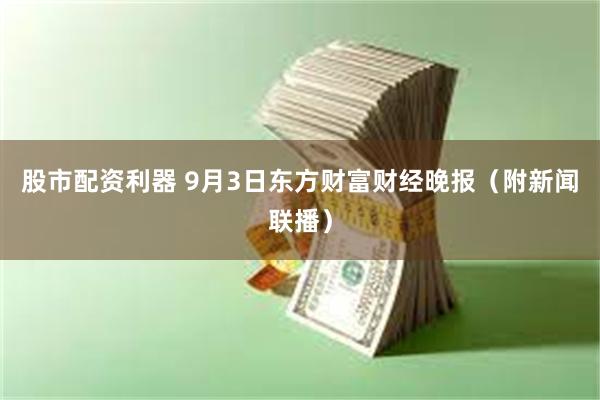 股市配资利器 9月3日东方财富财经晚报（附新闻联播）