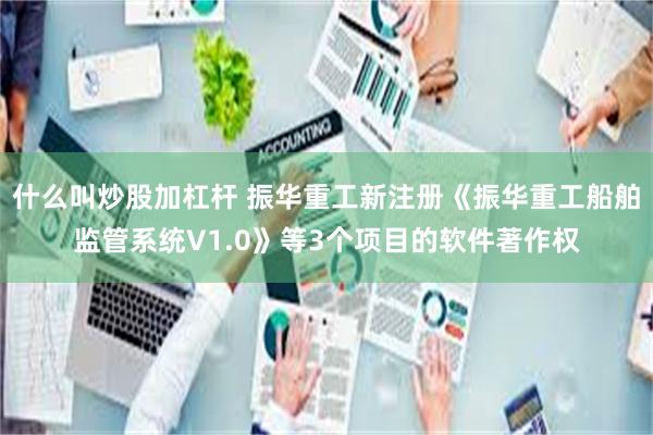 什么叫炒股加杠杆 振华重工新注册《振华重工船舶监管系统V1.0》等3个项目的软件著作权