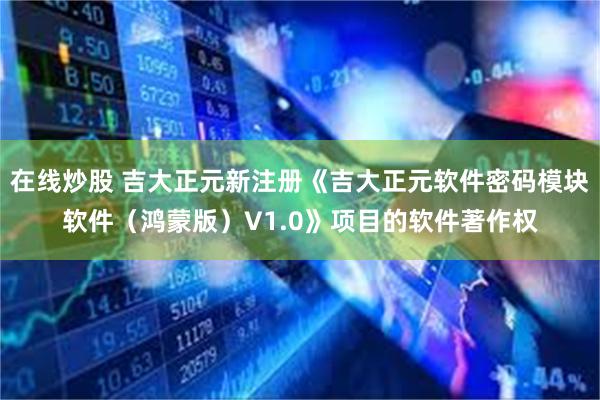 在线炒股 吉大正元新注册《吉大正元软件密码模块软件（鸿蒙版）V1.0》项目的软件著作权