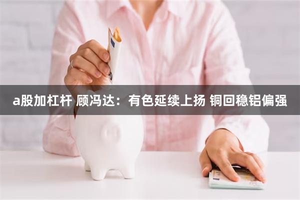 a股加杠杆 顾冯达：有色延续上扬 铜回稳铝偏强