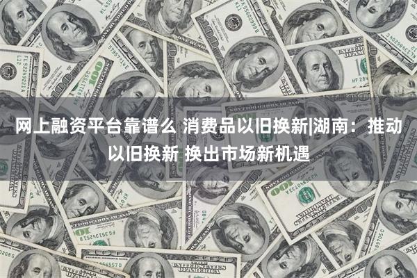 网上融资平台靠谱么 消费品以旧换新|湖南：推动以旧换新 换出市场新机遇