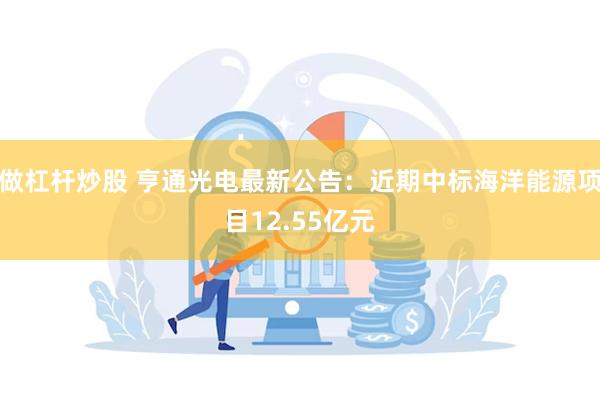 做杠杆炒股 亨通光电最新公告：近期中标海洋能源项目12.55亿元