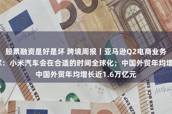 股票融资是好是坏 跨境周报丨亚马逊Q2电商业务不及预期；雷军：小米汽车会在合适的时间全球化；中国外贸年均增长近1.6万亿元