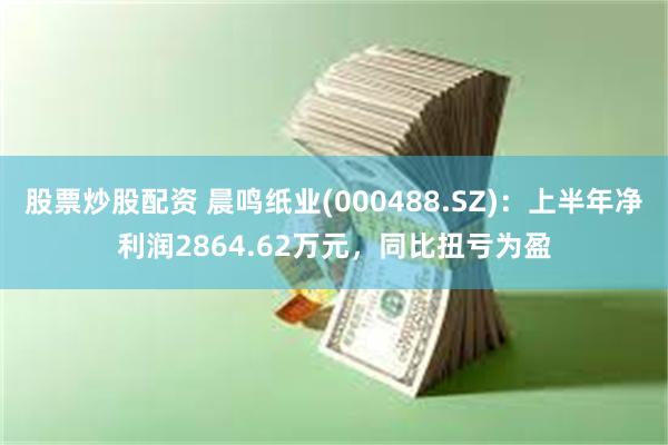 股票炒股配资 晨鸣纸业(000488.SZ)：上半年净利润2864.62万元，同比扭亏为盈