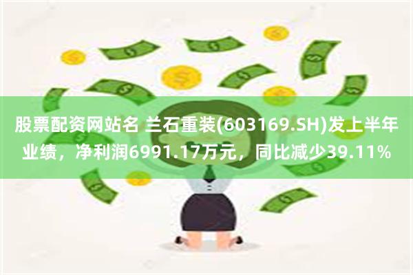 股票配资网站名 兰石重装(603169.SH)发上半年业绩，净利润6991.17万元，同比减少39.11%