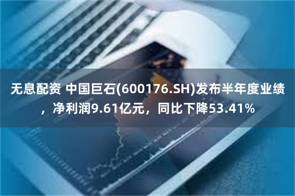 无息配资 中国巨石(600176.SH)发布半年度业绩，净利润9.61亿元，同比下降53.41%