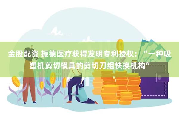 金股配资 振德医疗获得发明专利授权：“一种吸塑机剪切模具的剪切刀组快换机构”