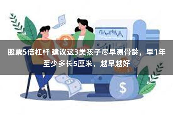 股票5倍杠杆 建议这3类孩子尽早测骨龄，早1年至少多长5厘米，越早越好