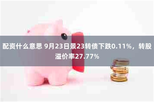 配资什么意思 9月23日景23转债下跌0.11%，转股溢价率27.77%