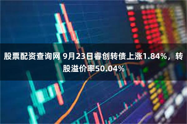 股票配资查询网 9月23日睿创转债上涨1.84%，转股溢价率50.04%