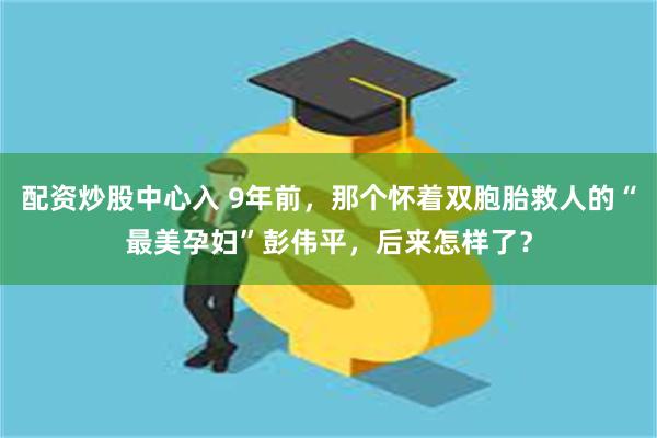 配资炒股中心入 9年前，那个怀着双胞胎救人的“最美孕妇”彭伟平，后来怎样了？