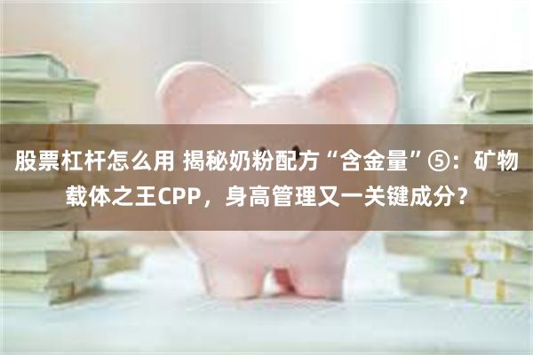 股票杠杆怎么用 揭秘奶粉配方“含金量”⑤：矿物载体之王CPP，身高管理又一关键成分？