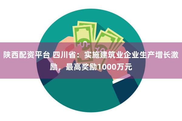 陕西配资平台 四川省：实施建筑业企业生产增长激励，最高奖励1000万元