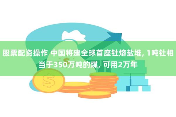 股票配资操作 中国将建全球首座钍熔盐堆, 1吨钍相当于350万吨的煤, 可用2万年