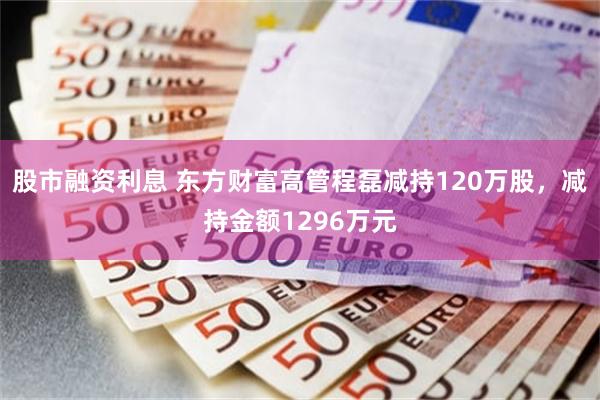 股市融资利息 东方财富高管程磊减持120万股，减持金额1296万元