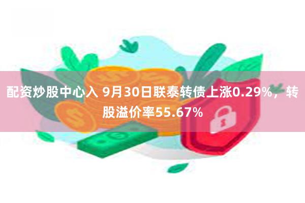 配资炒股中心入 9月30日联泰转债上涨0.29%，转股溢价率55.67%