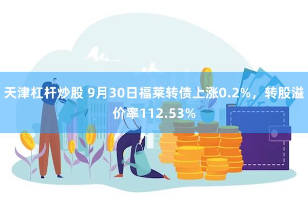 天津杠杆炒股 9月30日福莱转债上涨0.2%，转股溢价率112.53%