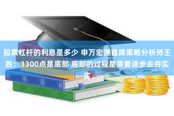 股票杠杆的利息是多少 申万宏源首席策略分析师王胜：3300点是底部 底部的过程是需要逐步去夯实