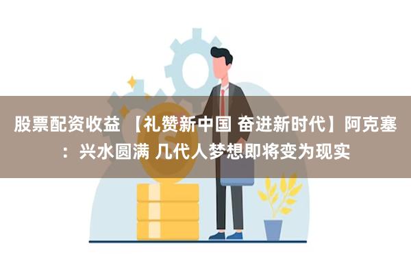 股票配资收益 【礼赞新中国 奋进新时代】阿克塞：兴水圆满 几代人梦想即将变为现实