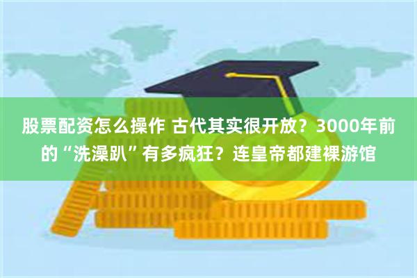 股票配资怎么操作 古代其实很开放？3000年前的“洗澡趴”有多疯狂？连皇帝都建裸游馆