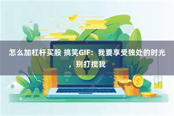 怎么加杠杆买股 搞笑GIF：我要享受独处的时光，别打搅我