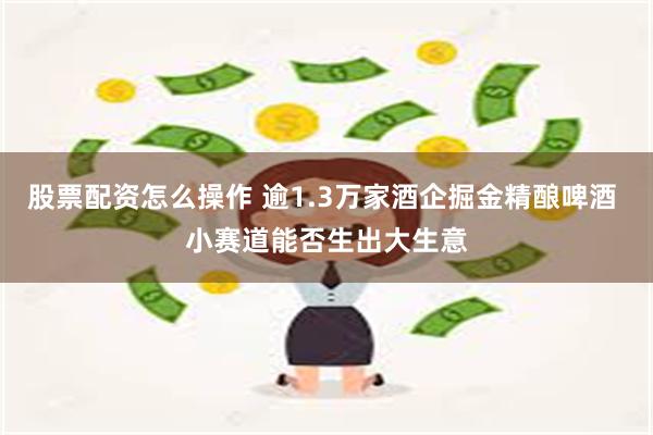 股票配资怎么操作 逾1.3万家酒企掘金精酿啤酒 小赛道能否生出大生意