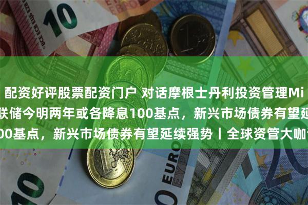 配资好评股票配资门户 对话摩根士丹利投资管理Michael Kushma：美联储今明两年或各降息100基点，新兴市场债券有望延续强势丨全球资管大咖谈