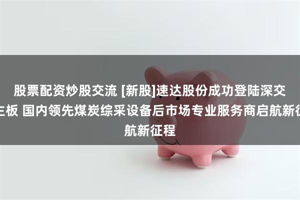 股票配资炒股交流 [新股]速达股份成功登陆深交所主板 国内领先煤炭综采设备后市场专业服务商启航新征程