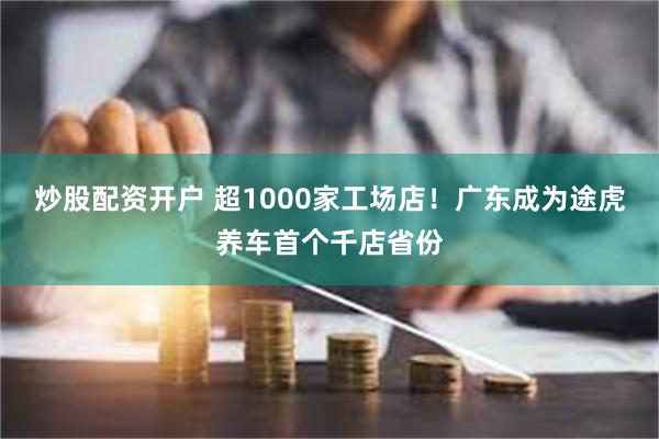 炒股配资开户 超1000家工场店！广东成为途虎养车首个千店省份