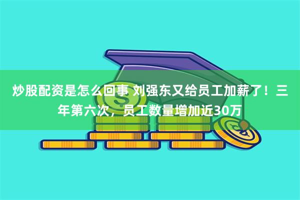 炒股配资是怎么回事 刘强东又给员工加薪了！三年第六次，员工数量增加近30万