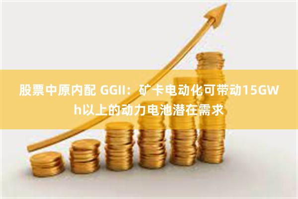 股票中原内配 GGII：矿卡电动化可带动15GWh以上的动力电池潜在需求