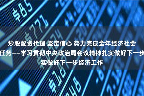 炒股配资代理 坚定信心 努力完成全年经济社会发展目标任务——学习贯彻中央政治局会议精神扎实做好下一步经济工作