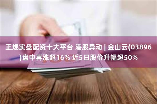 正规实盘配资十大平台 港股异动 | 金山云(03896)盘中再涨超16% 近5日股价升幅超50%