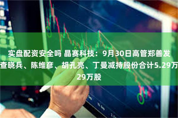 实盘配资安全吗 晶赛科技：9月30日高管郑善发、查晓兵、陈维彦、胡孔亮、丁曼减持股份合计5.29万股