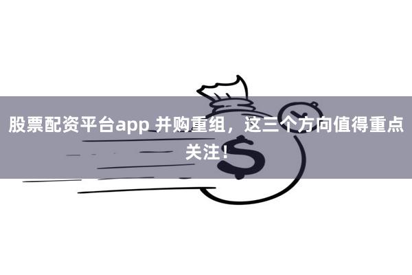 股票配资平台app 并购重组，这三个方向值得重点关注！