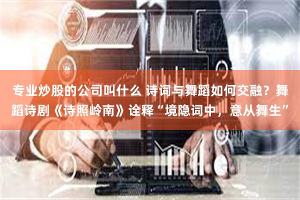 专业炒股的公司叫什么 诗词与舞蹈如何交融？舞蹈诗剧《诗照岭南》诠释“境隐词中，意从舞生”