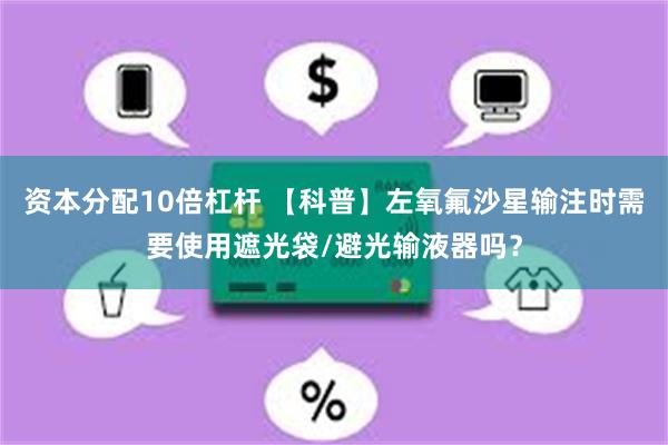 资本分配10倍杠杆 【科普】左氧氟沙星输注时需要使用遮光袋/避光输液器吗？