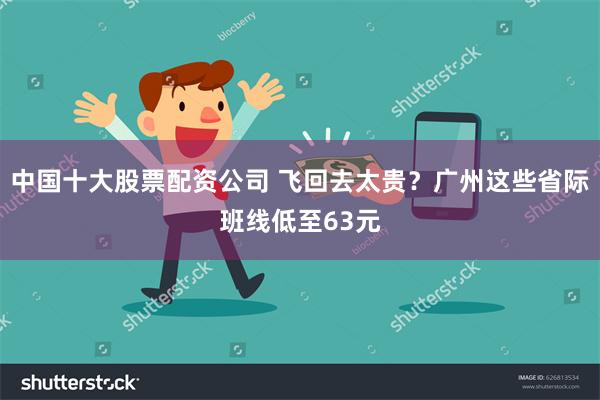 中国十大股票配资公司 飞回去太贵？广州这些省际班线低至63元