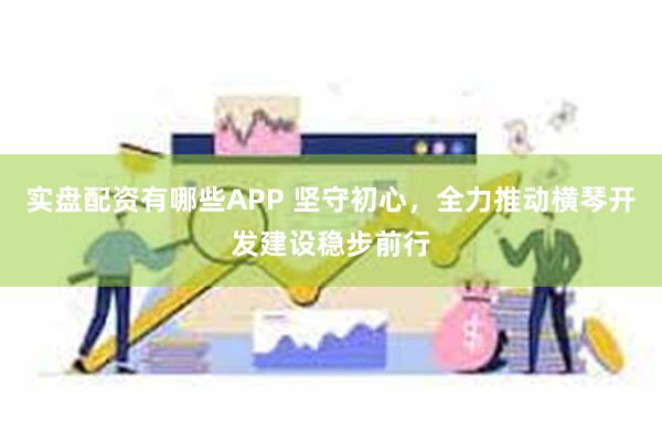 实盘配资有哪些APP 坚守初心，全力推动横琴开发建设稳步前行