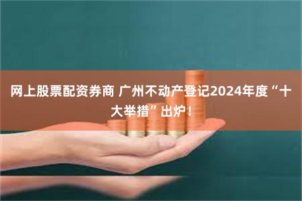 网上股票配资券商 广州不动产登记2024年度“十大举措”出炉！