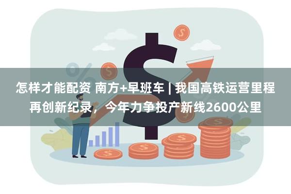 怎样才能配资 南方+早班车 | 我国高铁运营里程再创新纪录，今年力争投产新线2600公里