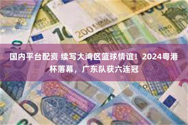 国内平台配资 续写大湾区篮球情谊！2024粤港杯落幕，广东队获六连冠