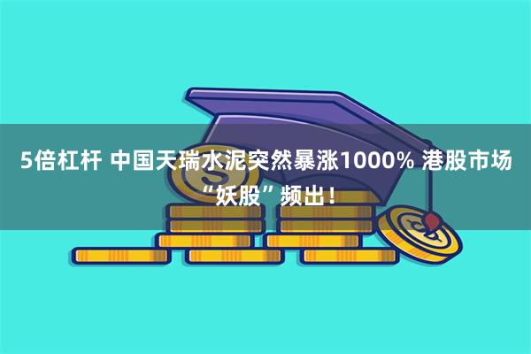 5倍杠杆 中国天瑞水泥突然暴涨1000% 港股市场“妖股”频出！