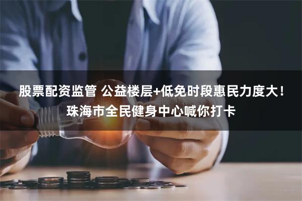 股票配资监管 公益楼层+低免时段惠民力度大！珠海市全民健身中心喊你打卡