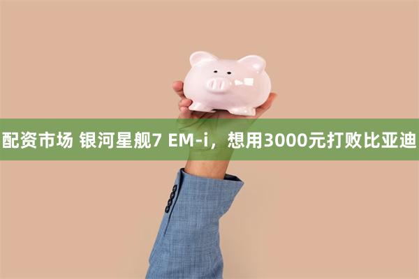 配资市场 银河星舰7 EM-i，想用3000元打败比亚迪