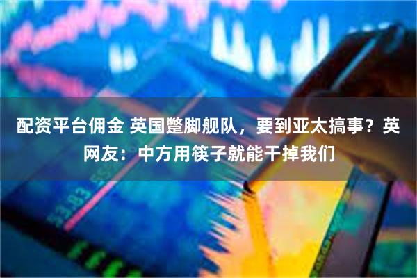 配资平台佣金 英国蹩脚舰队，要到亚太搞事？英网友：中方用筷子就能干掉我们