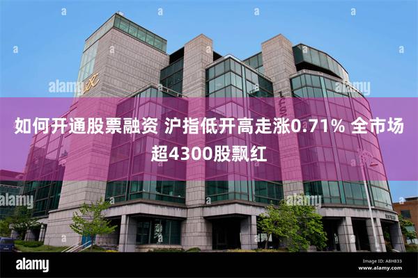 如何开通股票融资 沪指低开高走涨0.71% 全市场超4300股飘红